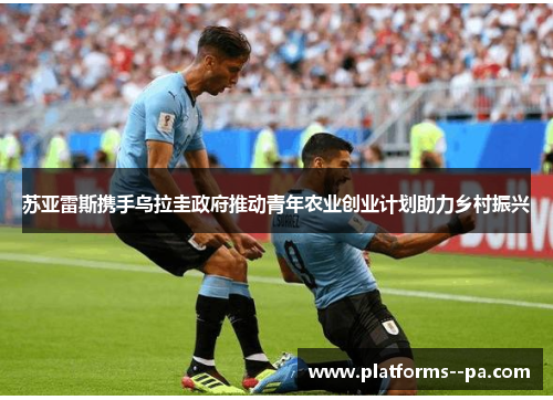 苏亚雷斯携手乌拉圭政府推动青年农业创业计划助力乡村振兴