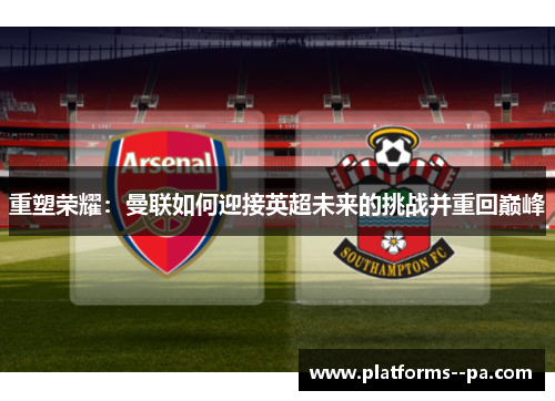 重塑荣耀:曼联如何迎接英超未来的挑战并重回巅峰 重塑荣耀:曼联如何迎接英超未来的挑战并重回巅峰
