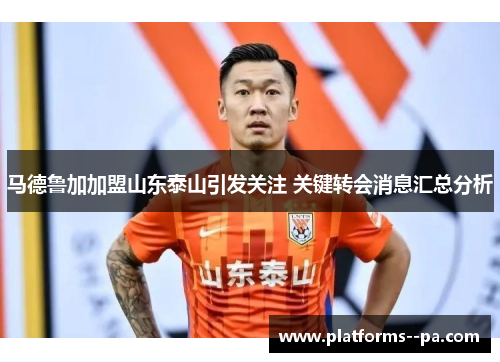 马德鲁加加盟山东泰山引发关注 关键转会消息汇总分析 马德鲁加加盟山东泰山引发关注 关键转会消息汇总分析