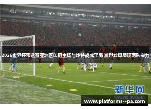 2026世界杯预选赛亚洲区印尼主场与沙特战成平局 激烈较量展现两队实力