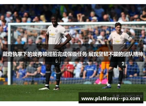 戴奇执掌下的埃弗顿提前完成保级任务 展现坚韧不拔的团队精神 戴奇执掌下的埃弗顿提前完成保级任务 展现坚韧不拔的团队精神