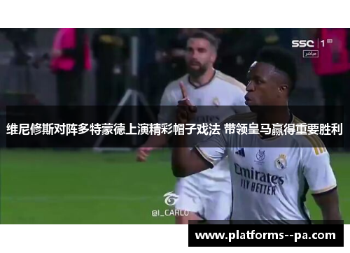 维尼修斯对阵多特蒙德上演精彩帽子戏法 带领皇马赢得重要胜利