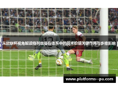 从欧联杯视角解读格列兹曼在体系中的战术价值关键作用与多维影响