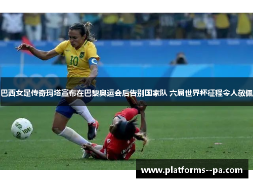 巴西女足传奇玛塔宣布在巴黎奥运会后告别国家队 六届世界杯征程令人敬佩