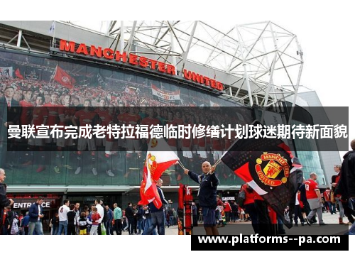 曼联宣布完成老特拉福德临时修缮计划球迷期待新面貌