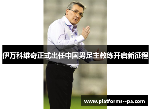 伊万科维奇正式出任中国男足主教练开启新征程 伊万科维奇正式出任中国男足主教练开启新征程